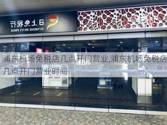 浦东机场免税店几点开门营业,浦东机场免税店几点开门营业时间