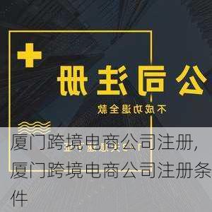 厦门跨境电商公司注册,厦门跨境电商公司注册条件