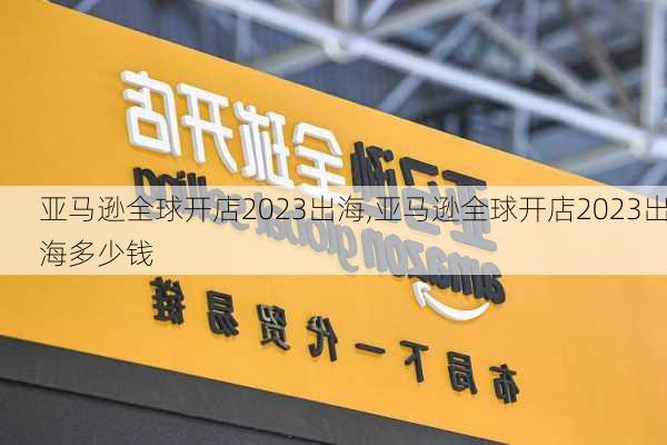 亚马逊全球开店2023出海,亚马逊全球开店2023出海多少钱