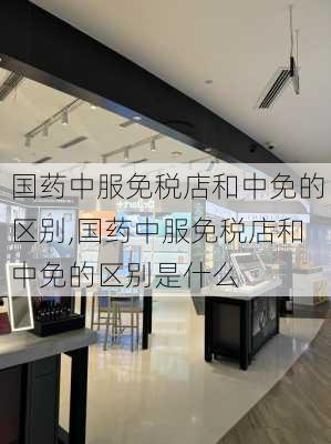 国药中服免税店和中免的区别,国药中服免税店和中免的区别是什么